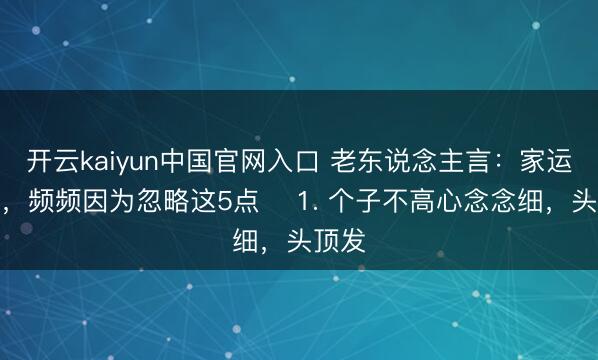 开云kaiyun中国官网入口 老东说念主言：家运不顺，频频因为忽略这5点 ​1. 个子不高心念念细，头顶发