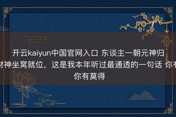 开云kaiyun中国官网入口 东谈主一朝元神归位，财神坐窝就位，这是我本年听过最通透的一句话 你有莫得