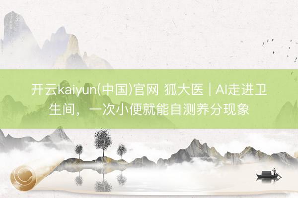 开云kaiyun(中国)官网 狐大医 | AI走进卫生间，一次小便就能自测养分现象