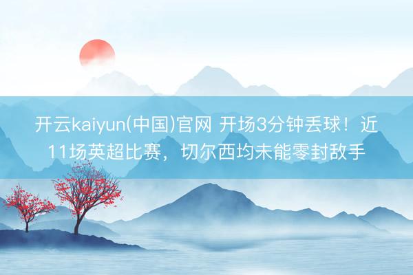 开云kaiyun(中国)官网 开场3分钟丢球!近11场英超比赛,切尔西均未能零封敌手