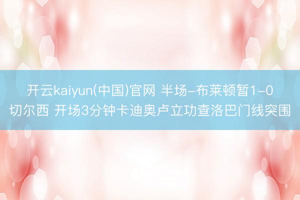 开云kaiyun(中国)官网 半场-布莱顿暂1-0切尔西 开场3分钟卡迪奥卢立功查洛巴门线突围