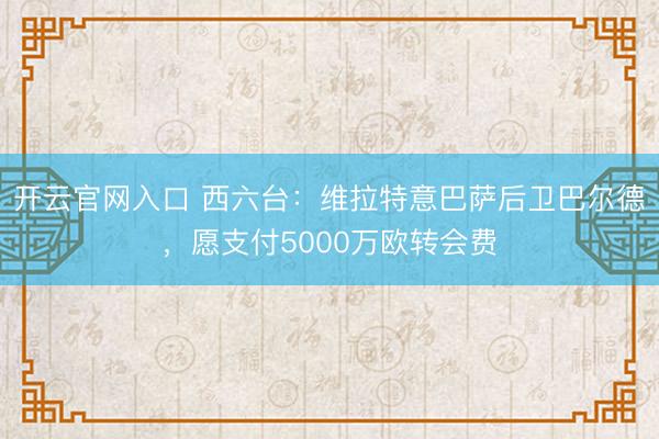 开云官网入口 西六台：维拉特意巴萨后卫巴尔德，愿支付5000万欧转会费