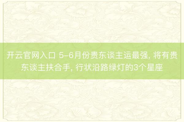 开云官网入口 5-6月份贵东谈主运最强， 将有贵东谈主扶合手， 行状沿路绿灯的3个星座