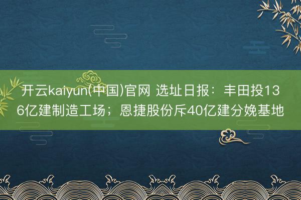 开云kaiyun(中国)官网 选址日报：丰田投136亿建制造工场；恩捷股份斥40亿建分娩基地