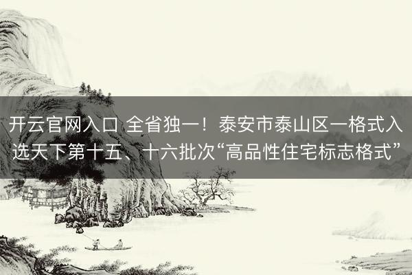 开云官网入口 全省独一！泰安市泰山区一格式入选天下第十五、十六批次“高品性住宅标志格式”