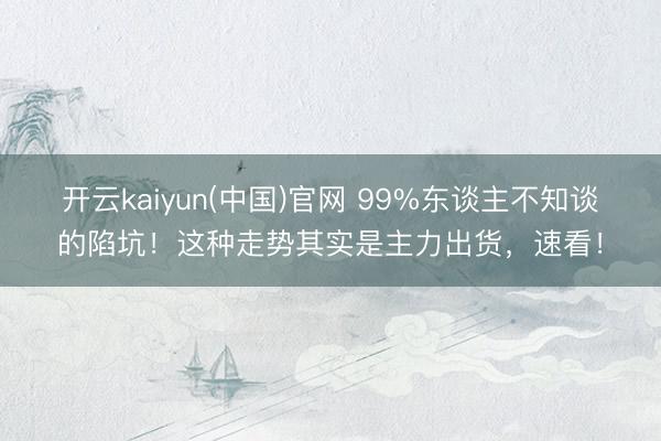 开云kaiyun(中国)官网 99%东谈主不知谈的陷坑！这种走势其实是主力出货，速看！