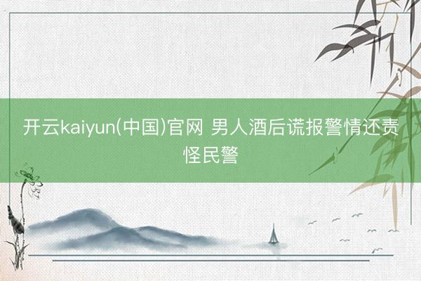 开云kaiyun(中国)官网 男人酒后谎报警情还责怪民警
