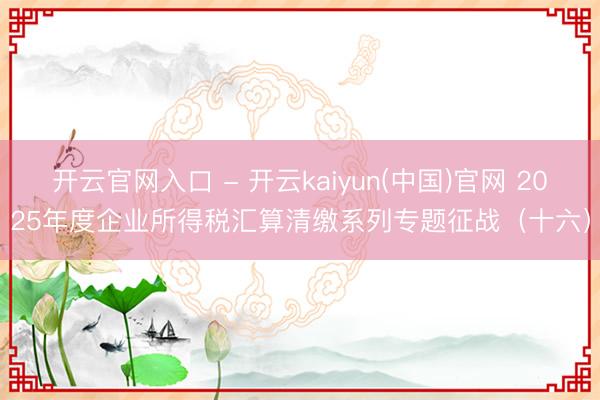 开云官网入口 - 开云kaiyun(中国)官网 2025年度企业所得税汇算清缴系列专题征战（十六）