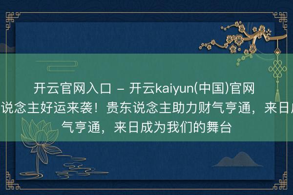 开云官网入口 - 开云kaiyun(中国)官网 5月15日属牛东说念主好运来袭！贵东说念主助力财气亨通，来日成为我们的舞台
