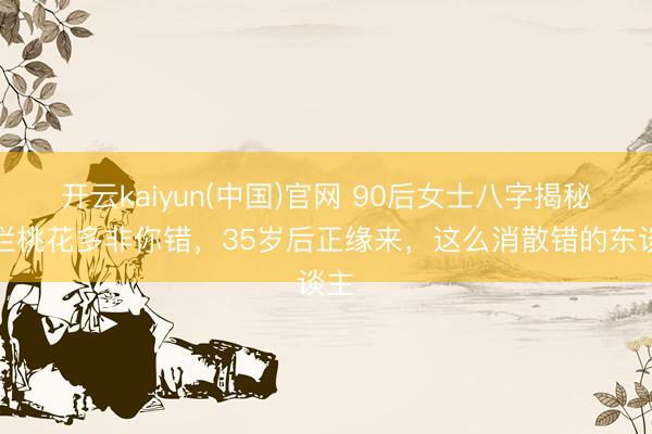开云kaiyun(中国)官网 90后女士八字揭秘：烂桃花多非你错，35岁后正缘来，这么消散错的东谈主