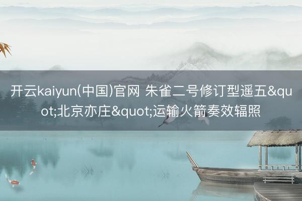 开云kaiyun(中国)官网 朱雀二号修订型遥五"北京亦庄"运输火箭奏效辐照