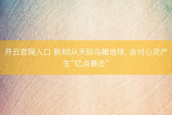 开云官网入口 新知|从天际鸟瞰地球， 会对心灵产生“亿点暴击”