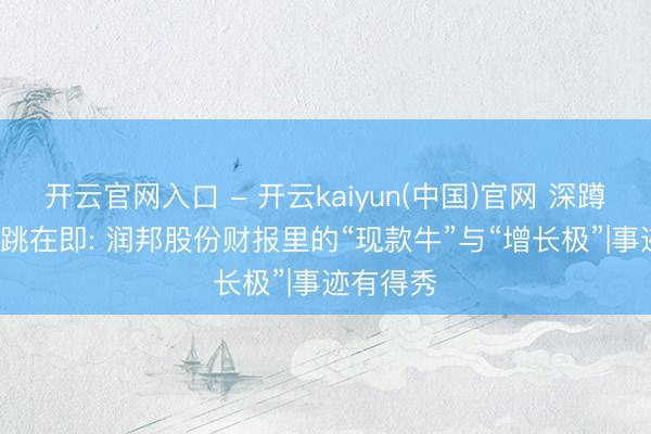 开云官网入口 - 开云kaiyun(中国)官网 深蹲蓄力， 起跳在即: 润邦股份财报里的“现款牛”与“增长极”|事迹有得秀