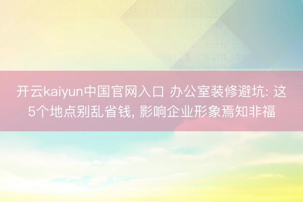 开云kaiyun中国官网入口 办公室装修避坑: 这5个地点别乱省钱， 影响企业形象焉知非福