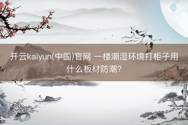 开云kaiyun(中国)官网 一楼潮湿环境打柜子用什么板材防潮?