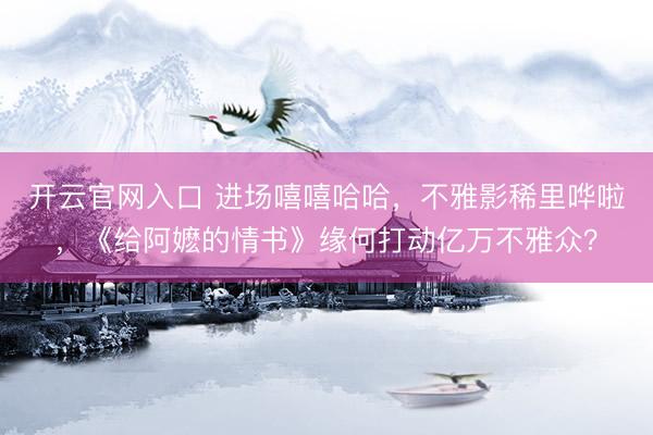 开云官网入口 进场嘻嘻哈哈，不雅影稀里哗啦，《给阿嬷的情书》缘何打动亿万不雅众？