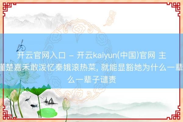 开云官网入口 - 开云kaiyun(中国)官网 主角: 看懂楚嘉禾敢泼忆秦娥滚热菜， 就能显豁她为什么一辈子谴责