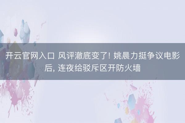 开云官网入口 风评澈底变了! 姚晨力挺争议电影后， 连夜给驳斥区开防火墙