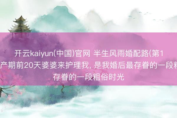 开云kaiyun(中国)官网 半生风雨婚配路(第14期): 预产期前20天婆婆来护理我， 是我婚后最存眷的一段粗俗时光