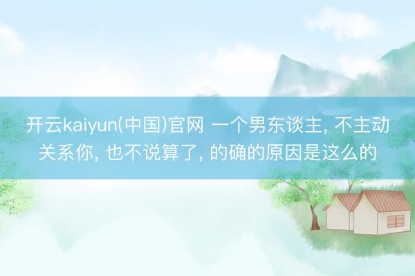 开云kaiyun(中国)官网 一个男东谈主， 不主动关系你， 也不说算了， 的确的原因是这么的