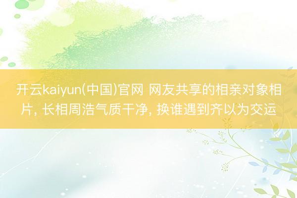 开云kaiyun(中国)官网 网友共享的相亲对象相片， 长相周浩气质干净，<a href=