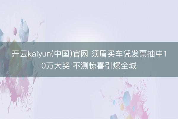 开云kaiyun(中国)官网 须眉买车凭发票抽中10万大奖 不测惊喜引爆全城
