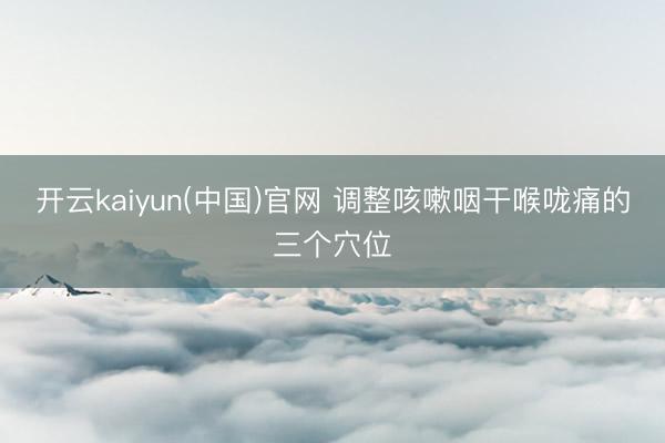 开云kaiyun(中国)官网 调整咳嗽咽干喉咙痛的三个穴位