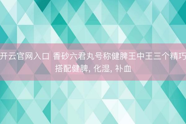 开云官网入口 香砂六君丸号称健脾王中王三个精巧搭配健脾， 化湿， 补血
