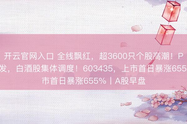 开云官网入口 全线飘红，超3600只个股高潮！PCB认识大爆发，白酒股集体调度！603435，上市首日暴涨655%丨A股早盘