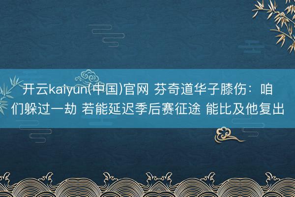 开云kaiyun(中国)官网 芬奇道华子膝伤：咱们躲过一劫 若能延迟季后赛征途 能比及他复出