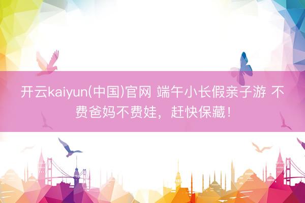 开云kaiyun(中国)官网 端午小长假亲子游 不费爸妈不费娃，赶快保藏！