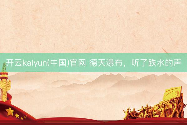 开云kaiyun(中国)官网 德天瀑布，听了跌水的声