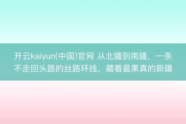 开云kaiyun(中国)官网 从北疆到南疆，一条不走回头路的丝路环线，藏着最果真的新疆