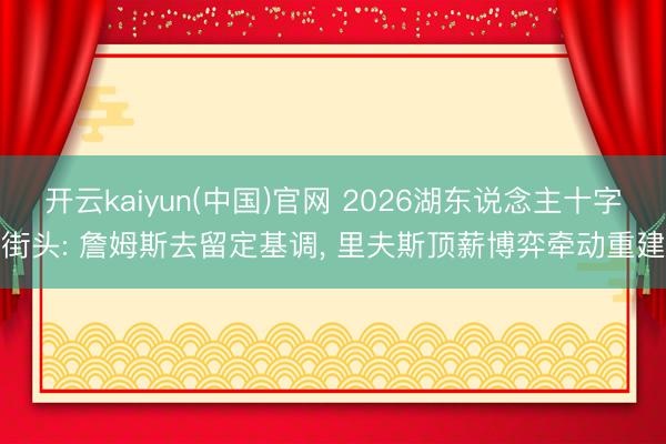 开云kaiyun(中国)官网 2026湖东说念主十字街头: 詹姆斯去留定基调， 里夫斯顶薪博弈牵动重建