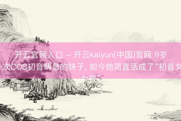 开云官网入口 - 开云kaiyun(中国)官网 9岁第一次COS初音畴昔的妹子, 如今她简直活成了“初音女孩”