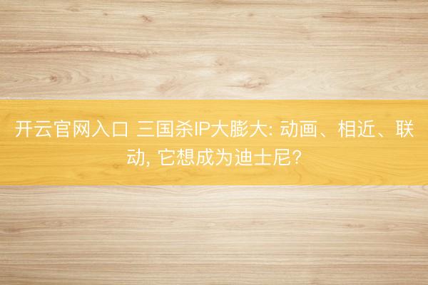 开云官网入口 三国杀IP大膨大: 动画、相近、联动， 它想成为迪士尼?