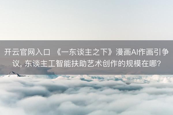 开云官网入口 《一东谈主之下》漫画AI作画引争议， 东谈主工智能扶助艺术创作的规模在哪?