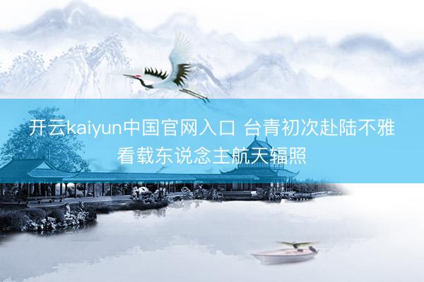 开云kaiyun中国官网入口 台青初次赴陆不雅看载东说念主航天辐照