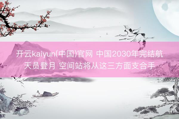 开云kaiyun(中国)官网 中国2030年完结航天员登月 空间站将从这三方面支合手