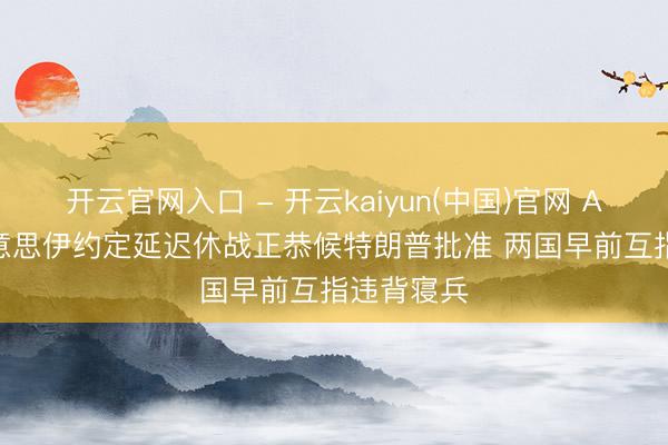 开云官网入口 - 开云kaiyun(中国)官网 Axios称好意思伊约定延迟休战正恭候特朗普批准 两国早前互指违背寝兵