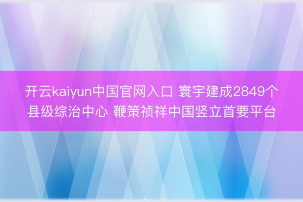 开云kaiyun中国官网入口 寰宇建成2849个县级综治中心 鞭策祯祥中国竖立首要平台