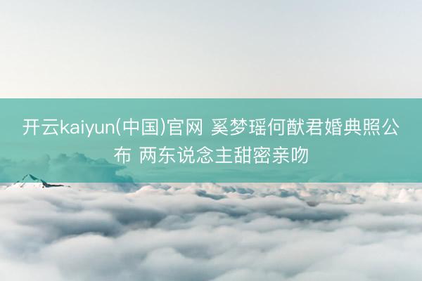 开云kaiyun(中国)官网 奚梦瑶何猷君婚典照公布 两东说念主甜密亲吻