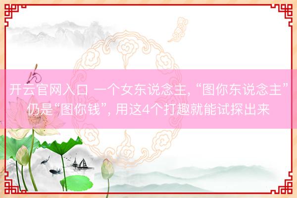 开云官网入口 一个女东说念主， “图你东说念主”仍是“图你钱”， 用这4个打趣就能试探出来