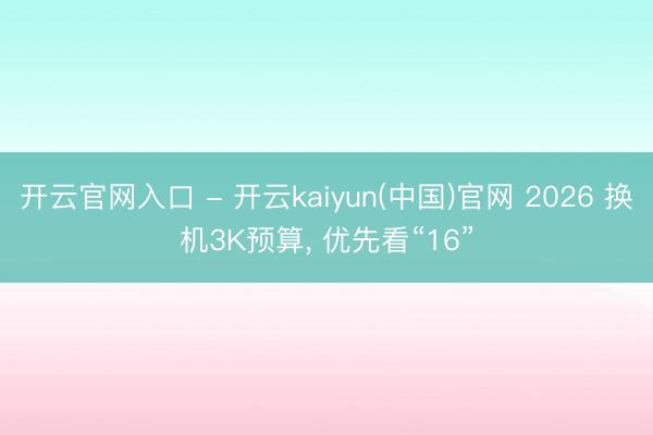 开云官网入口 - 开云kaiyun(中国)官网 2026 换机3K预算， 优先看“16”