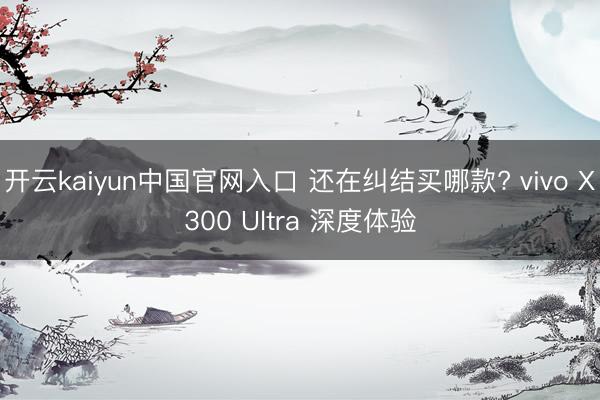 开云kaiyun中国官网入口 还在纠结买哪款? vivo X300 Ultra 深度体验