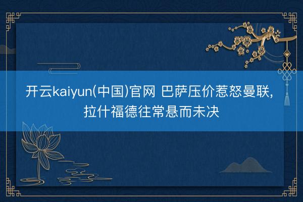 开云kaiyun(中国)官网 巴萨压价惹怒曼联， 拉什福德往常悬而未决