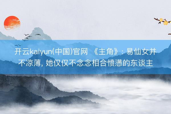 开云kaiyun(中国)官网 《主角》: 易仙女并不凉薄， 她仅仅不念念相合愤懑的东谈主