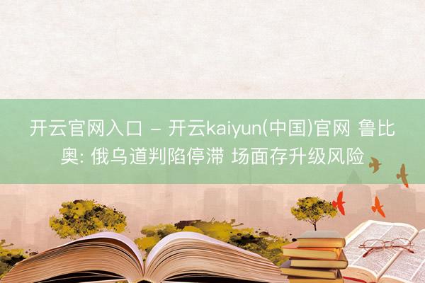 开云官网入口 - 开云kaiyun(中国)官网 鲁比奥: 俄乌道判陷停滞 场面存升级风险