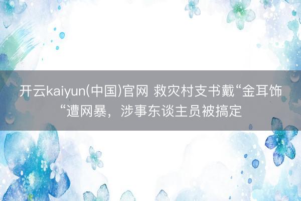 开云kaiyun(中国)官网 救灾村支书戴“金耳饰“遭网暴，涉事东谈主员被搞定