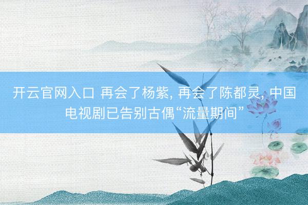 开云官网入口 再会了杨紫， 再会了陈都灵， 中国电视剧已告别古偶“流量期间”